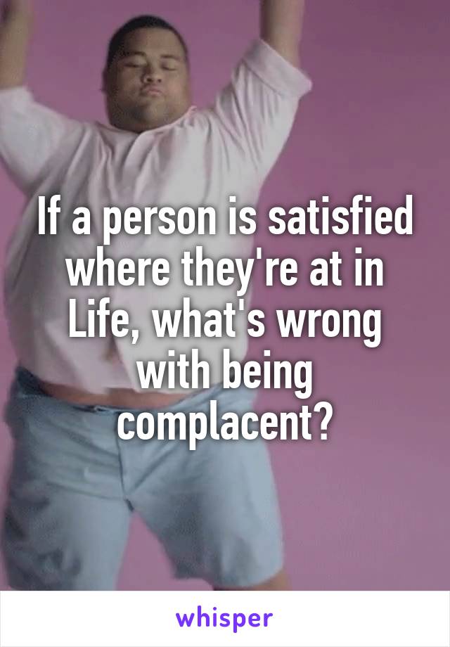 If a person is satisfied where they're at in Life, what's wrong with being complacent?