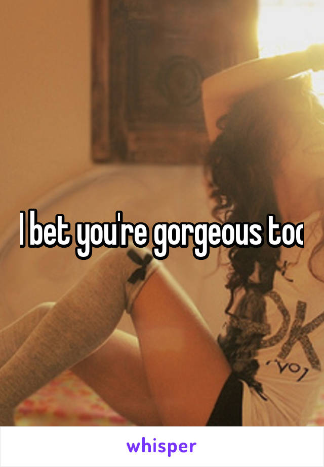 I bet you're gorgeous too