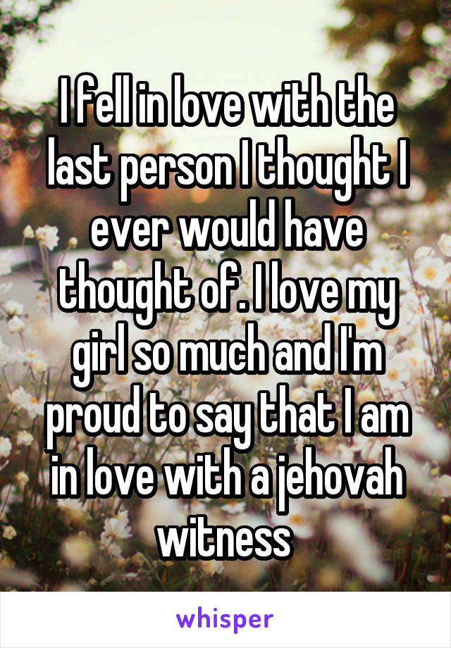 I fell in love with the last person I thought I ever would have thought of. I love my girl so much and I'm proud to say that I am in love with a jehovah witness 