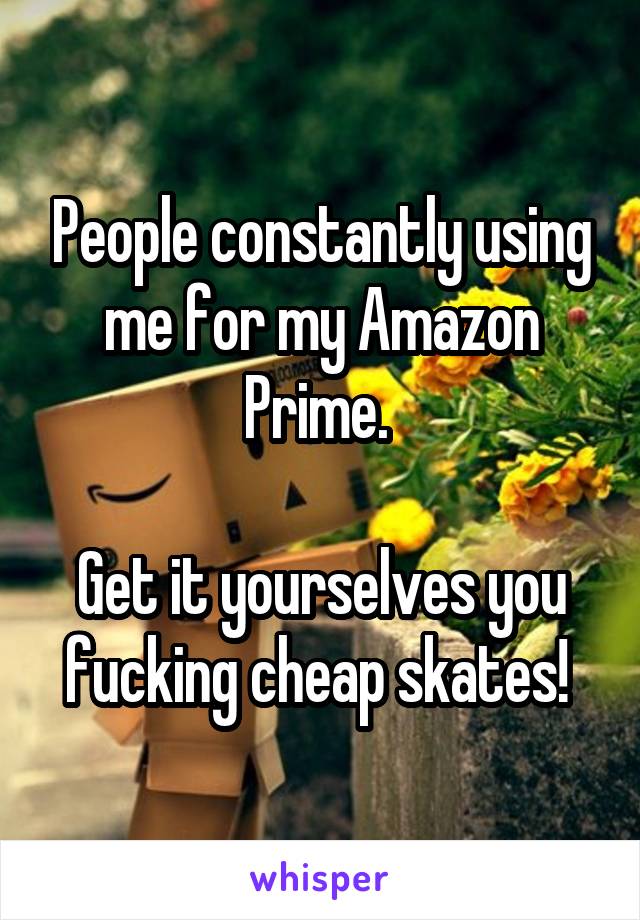 People constantly using me for my Amazon Prime. 

Get it yourselves you fucking cheap skates! 