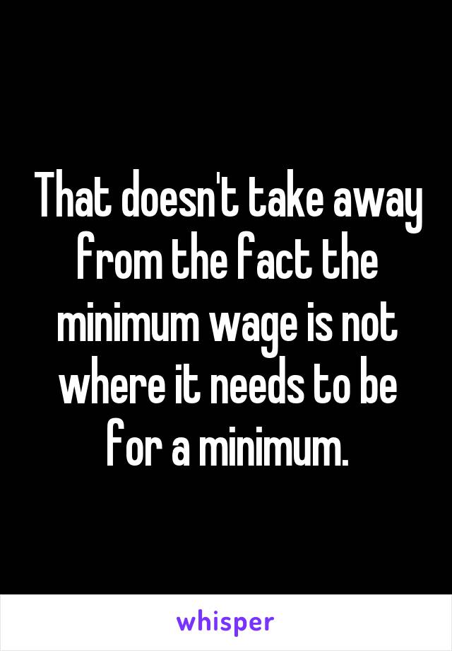 That doesn't take away from the fact the minimum wage is not where it needs to be for a minimum.