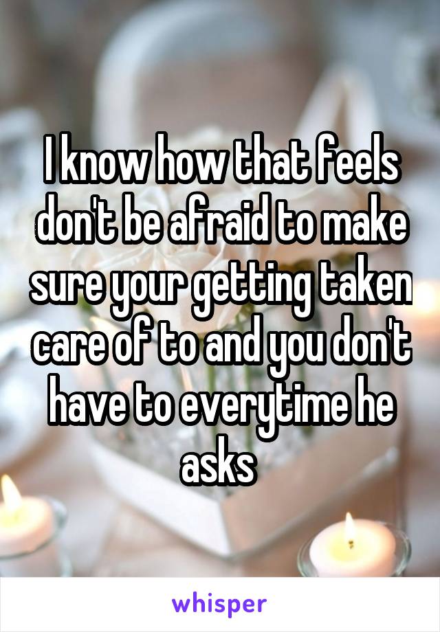 I know how that feels don't be afraid to make sure your getting taken care of to and you don't have to everytime he asks 