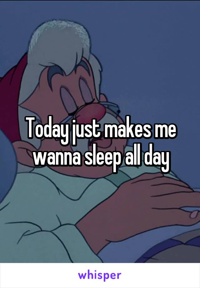 Today just makes me wanna sleep all day