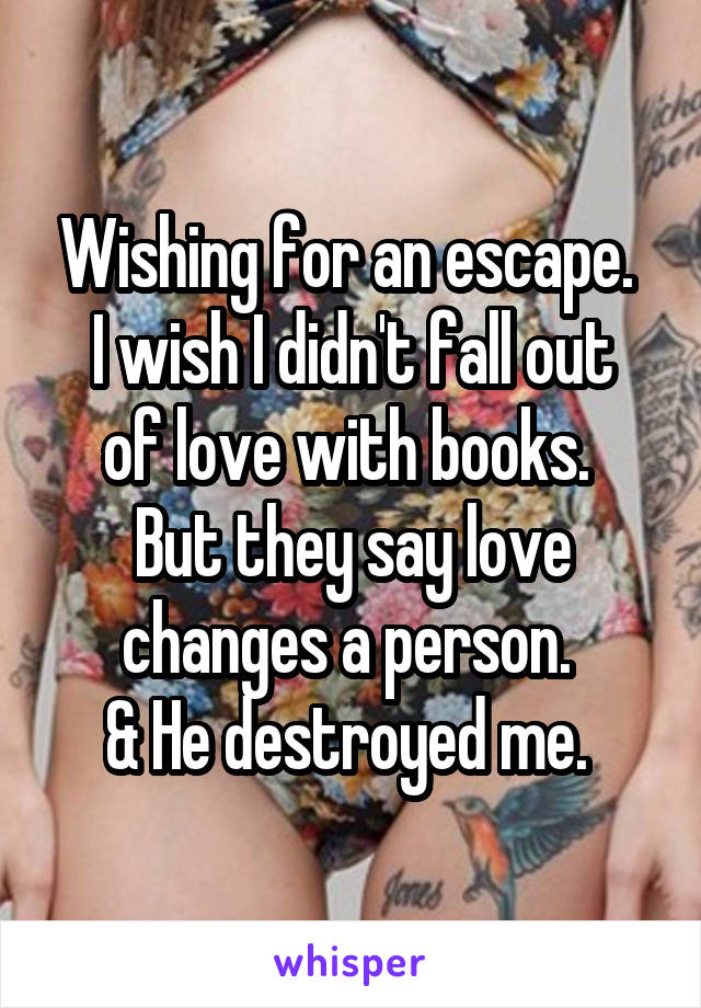 Wishing for an escape. 
I wish I didn't fall out of love with books. 
But they say love changes a person. 
& He destroyed me. 