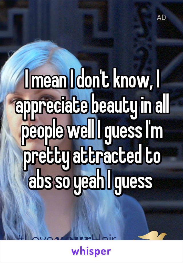 I mean I don't know, I appreciate beauty in all people well I guess I'm pretty attracted to abs so yeah I guess 