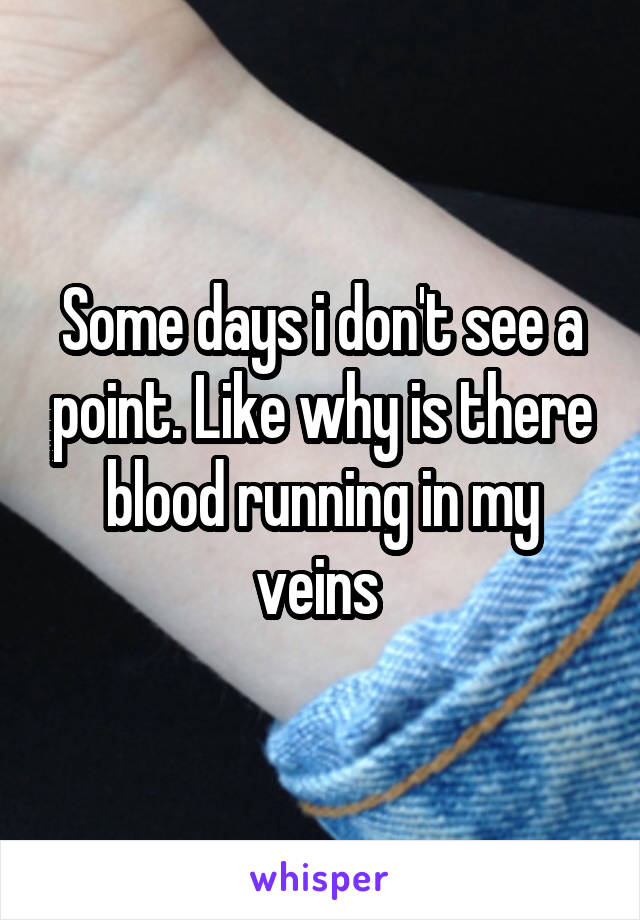 Some days i don't see a point. Like why is there blood running in my veins 