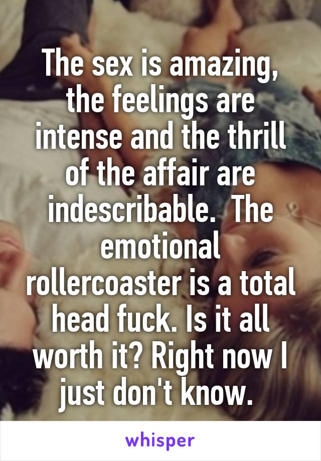 The sex is amazing, the feelings are intense and the thrill of the affair are indescribable.  The emotional rollercoaster is a total head fuck. Is it all worth it? Right now I just don't know. 