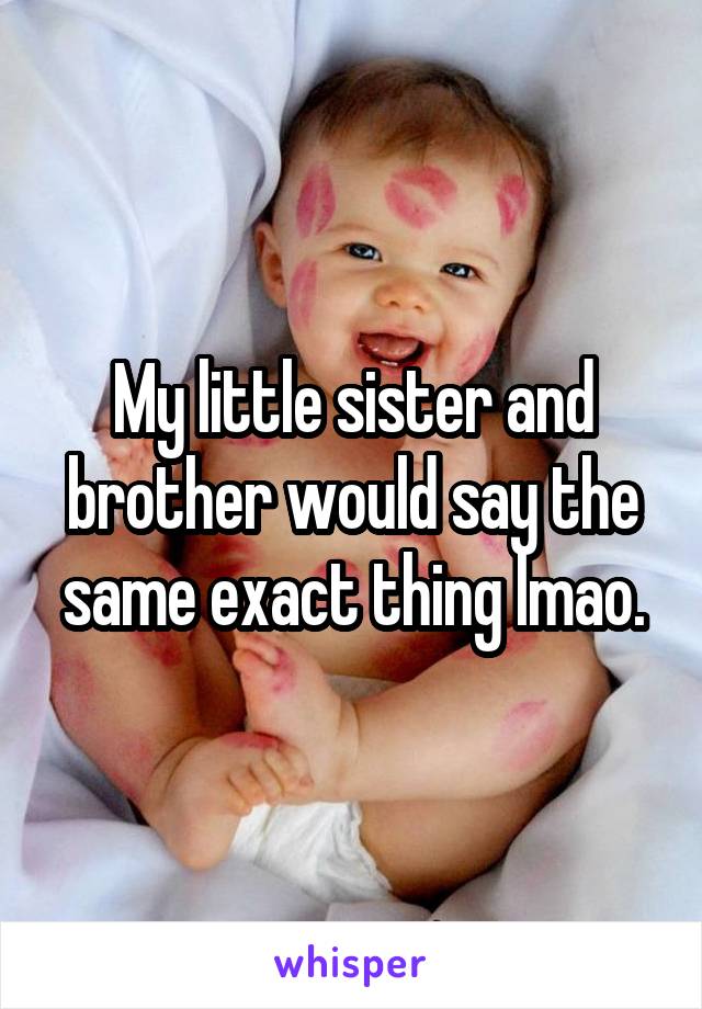 My little sister and brother would say the same exact thing lmao.