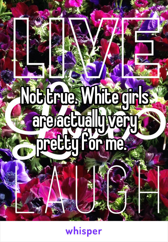 Not true. White girls are actually very pretty for me.  