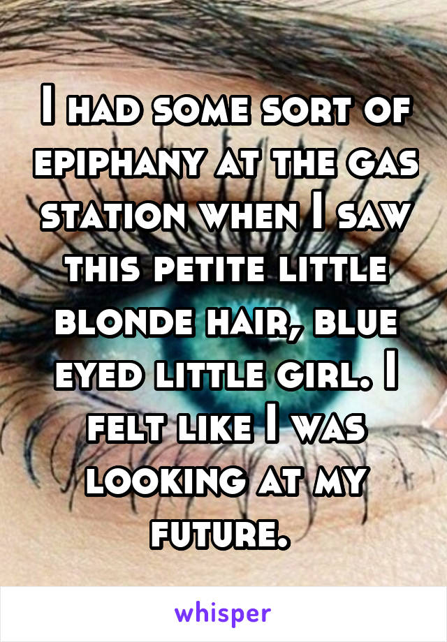 I had some sort of epiphany at the gas station when I saw this petite little blonde hair, blue eyed little girl. I felt like I was looking at my future. 