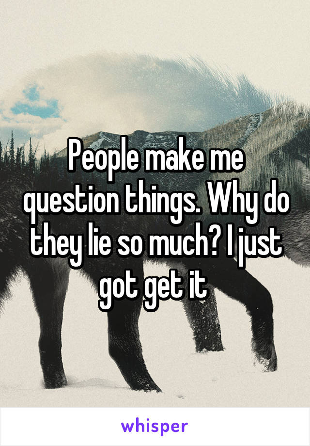 People make me question things. Why do they lie so much? I just got get it 