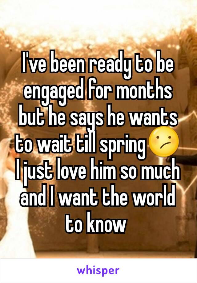 I've been ready to be engaged for months  but he says he wants to wait till spring😕 I just love him so much and I want the world to know 