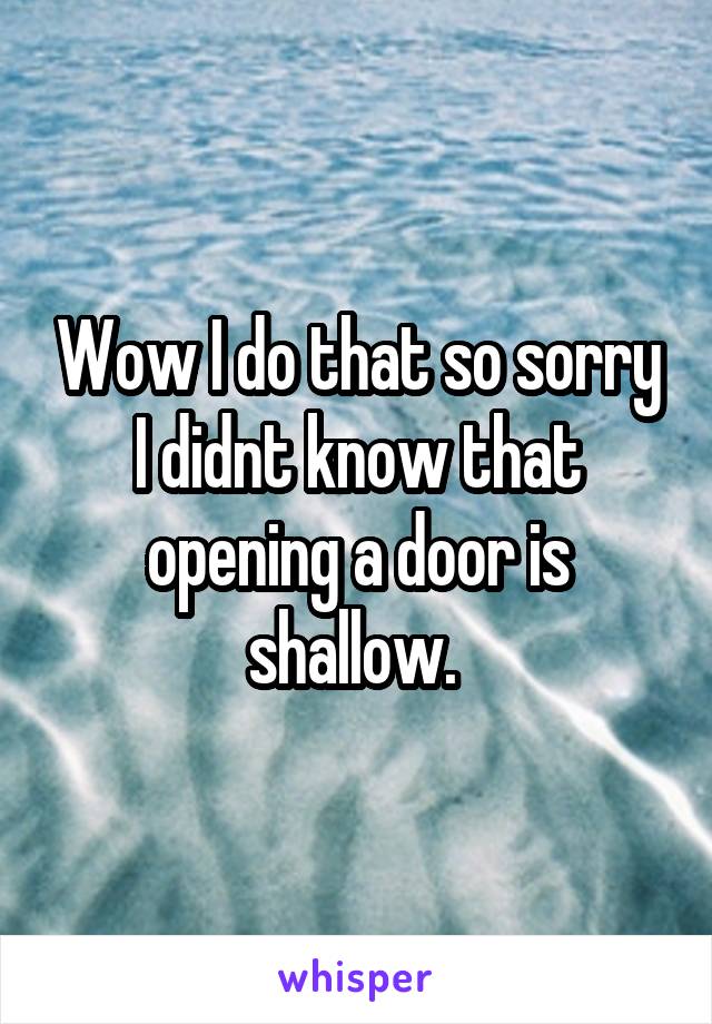 Wow I do that so sorry I didnt know that opening a door is shallow. 