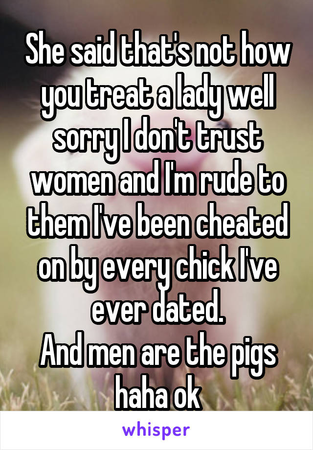 She said that's not how you treat a lady well sorry I don't trust women and I'm rude to them I've been cheated on by every chick I've ever dated.
And men are the pigs haha ok