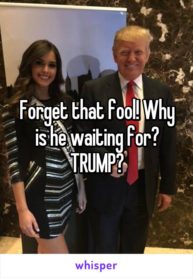 Forget that fool! Why is he waiting for? TRUMP?