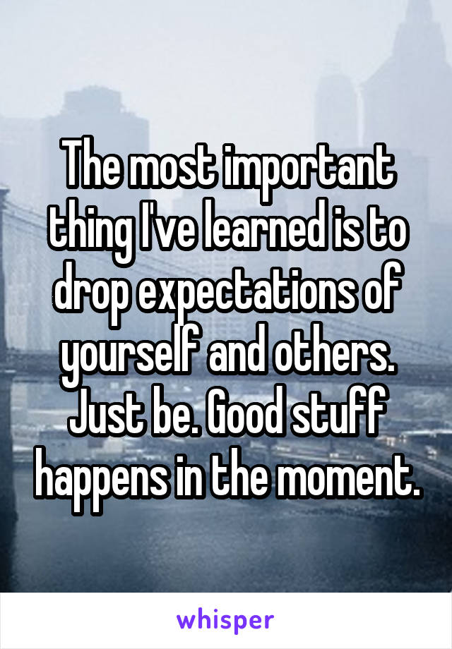 The most important thing I've learned is to drop expectations of yourself and others. Just be. Good stuff happens in the moment.