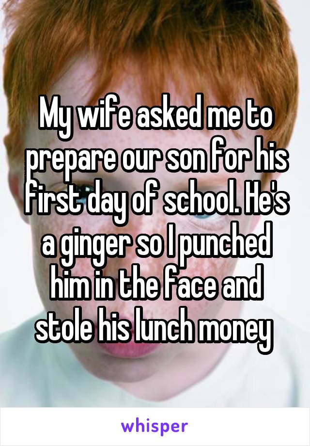 My wife asked me to prepare our son for his first day of school. He's a ginger so I punched him in the face and stole his lunch money 