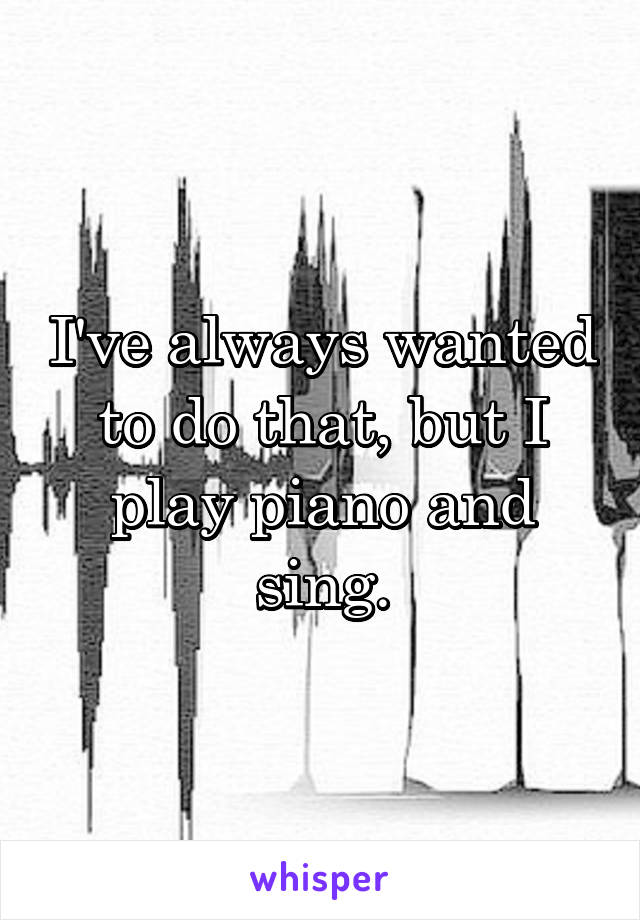 I've always wanted to do that, but I play piano and sing.