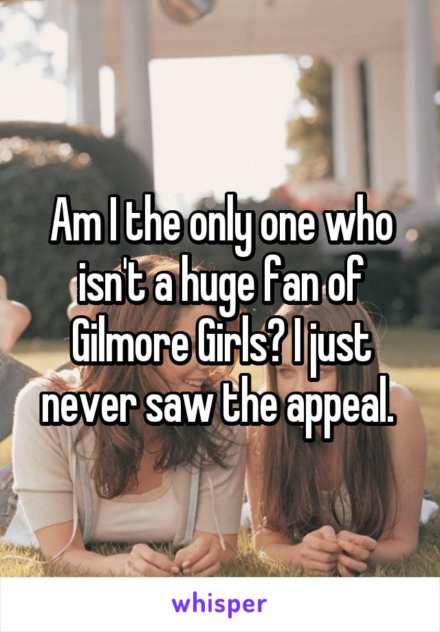 Am I the only one who isn't a huge fan of Gilmore Girls? I just never saw the appeal. 