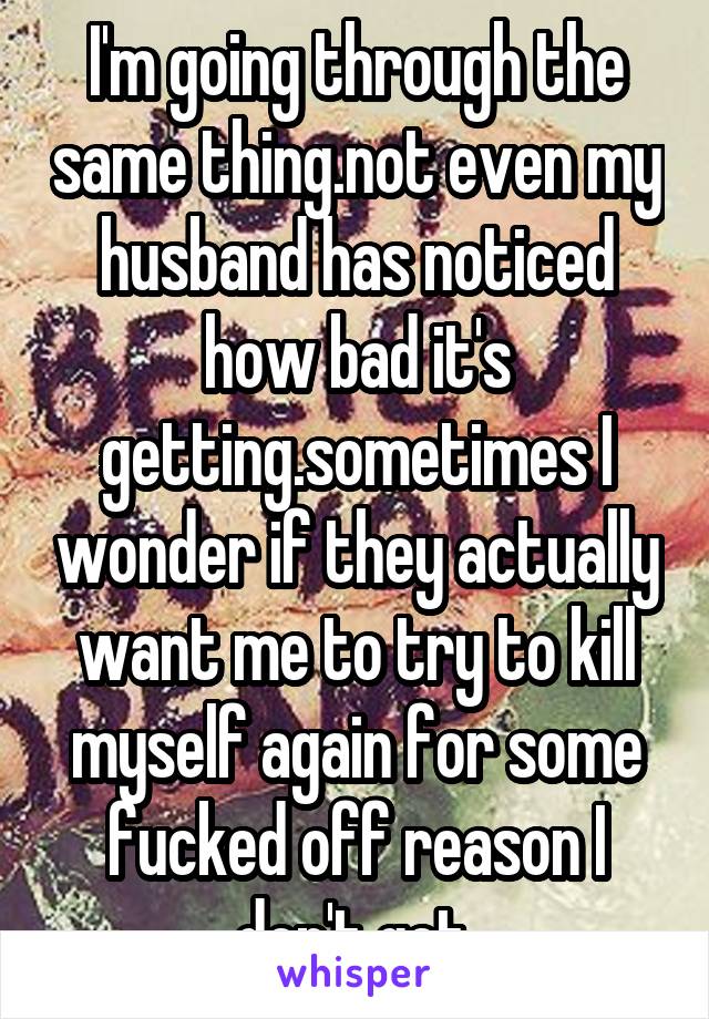 I'm going through the same thing.not even my husband has noticed how bad it's getting.sometimes I wonder if they actually want me to try to kill myself again for some fucked off reason I don't get.