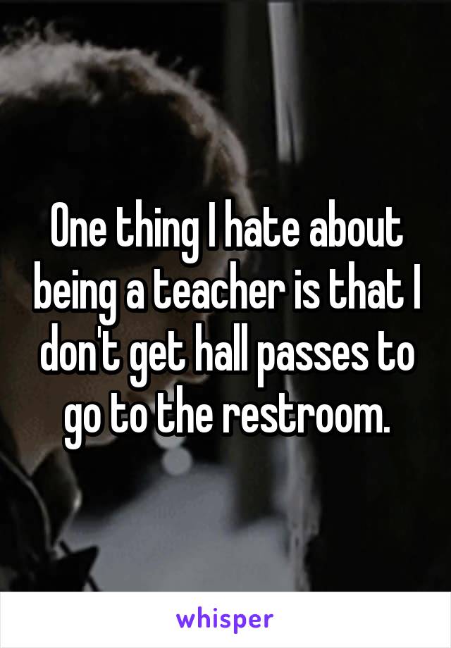 One thing I hate about being a teacher is that I don't get hall passes to go to the restroom.