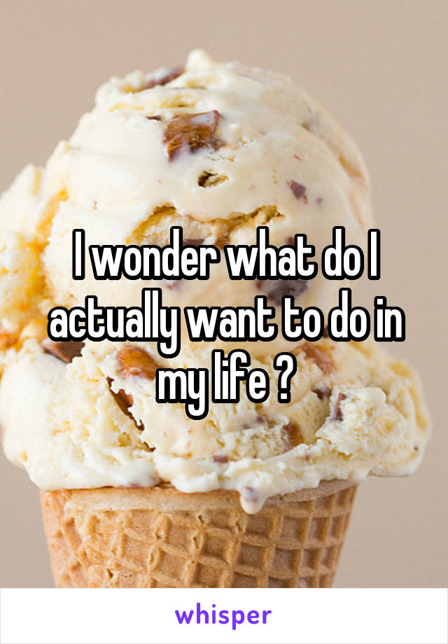 I wonder what do I actually want to do in my life ?