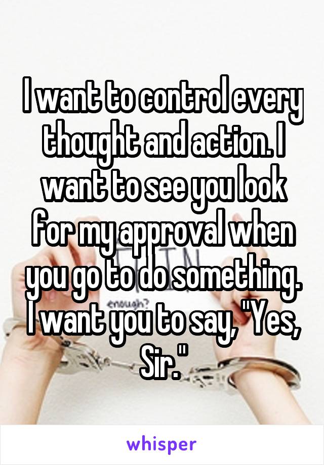 I want to control every thought and action. I want to see you look for my approval when you go to do something. I want you to say, "Yes, Sir."