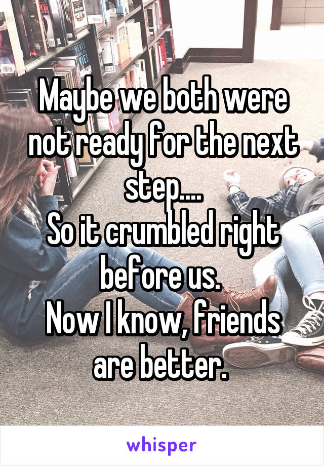 Maybe we both were not ready for the next step....
So it crumbled right before us. 
Now I know, friends are better. 