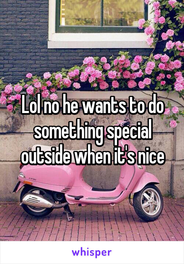 Lol no he wants to do something special outside when it's nice