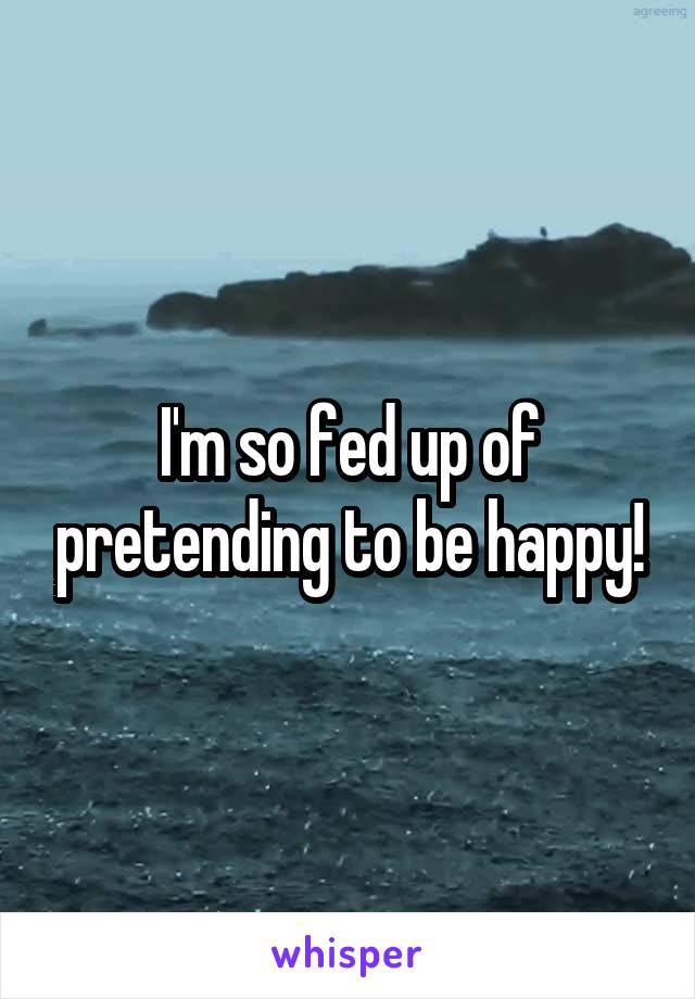 I'm so fed up of pretending to be happy!