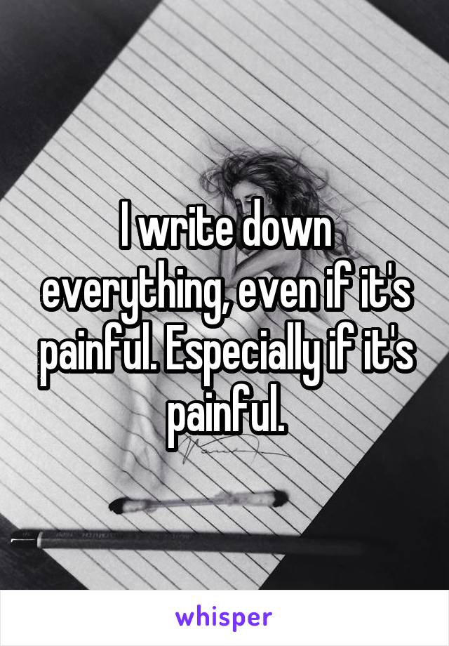 I write down everything, even if it's painful. Especially if it's painful.