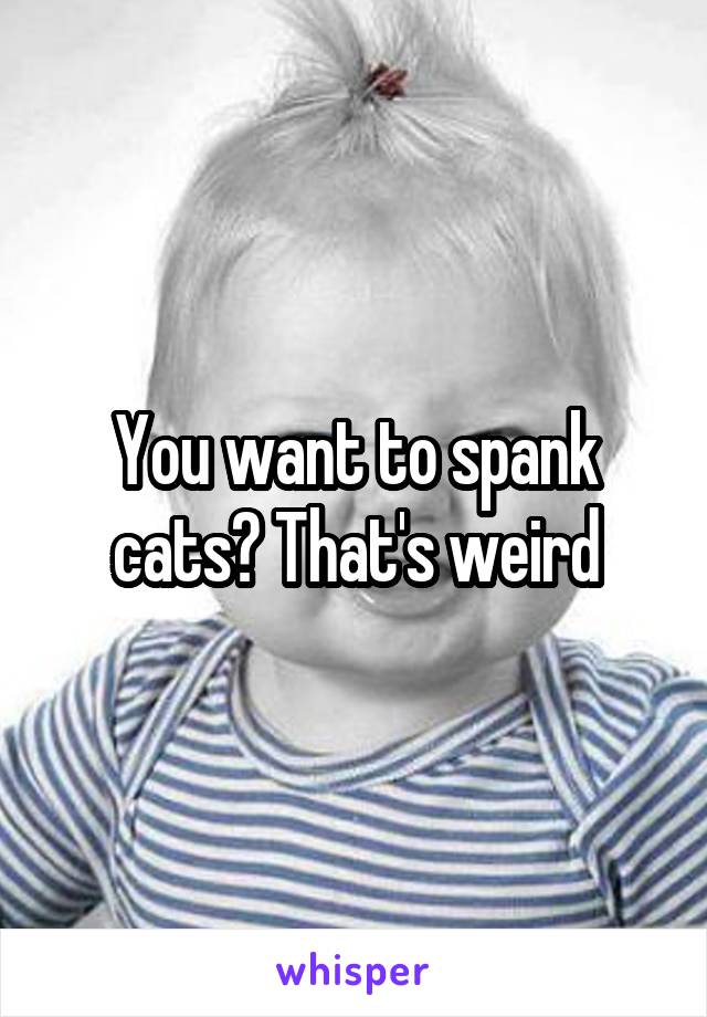 You want to spank cats? That's weird