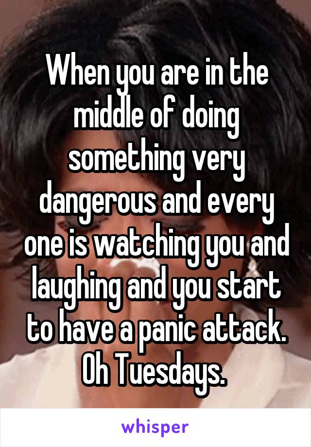 When you are in the middle of doing something very dangerous and every one is watching you and laughing and you start to have a panic attack. Oh Tuesdays. 