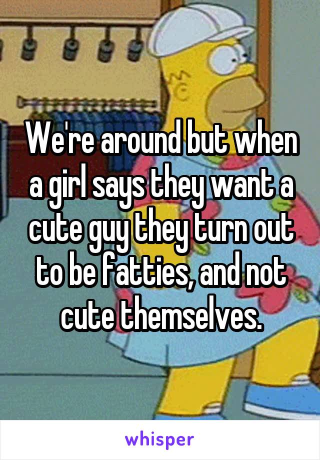 We're around but when a girl says they want a cute guy they turn out to be fatties, and not cute themselves.