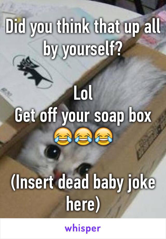 Did you think that up all by yourself? 

Lol
Get off your soap box
😂😂😂

(Insert dead baby joke here)