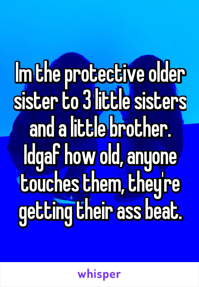 Im the protective older sister to 3 little sisters and a little brother. Idgaf how old, anyone touches them, they're getting their ass beat.