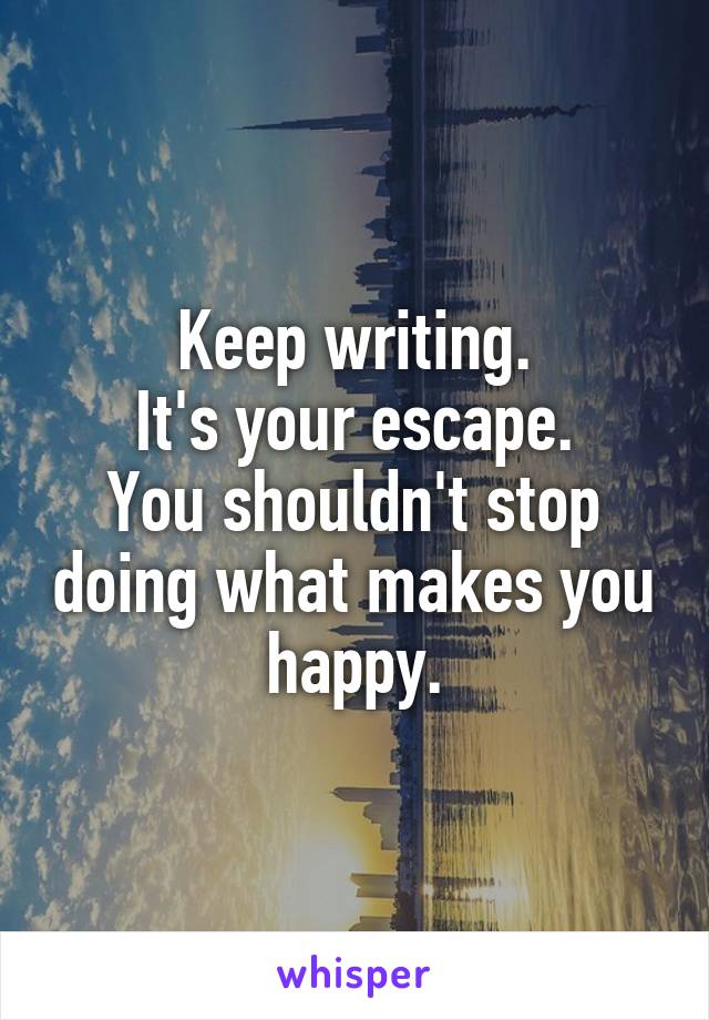 Keep writing.
It's your escape.
You shouldn't stop doing what makes you happy.