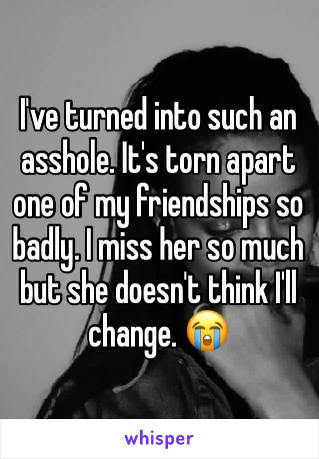 I've turned into such an asshole. It's torn apart one of my friendships so badly. I miss her so much but she doesn't think I'll change. 😭