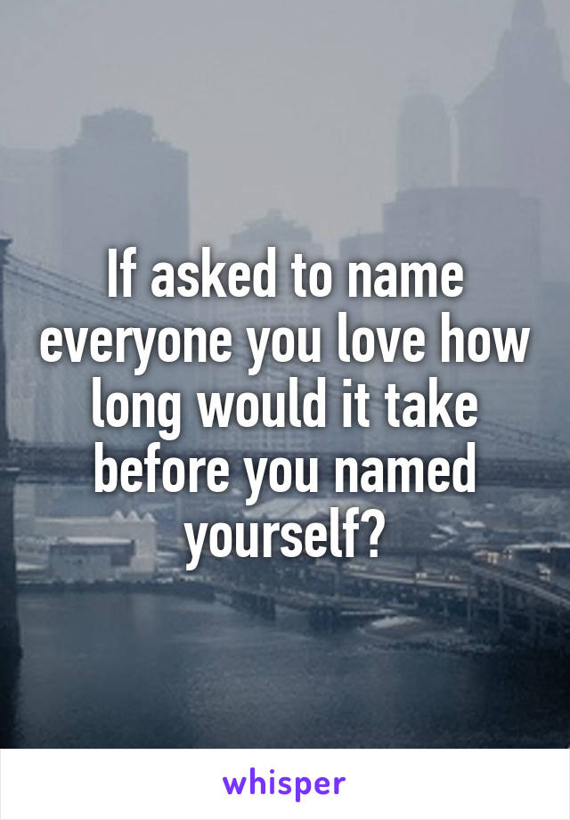 If asked to name everyone you love how long would it take before you named yourself?