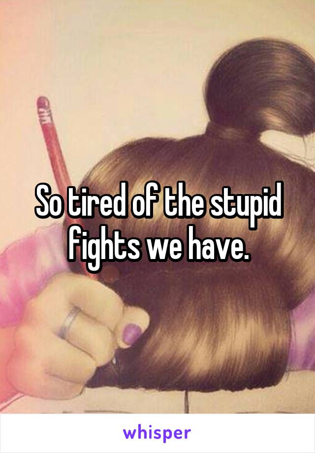 So tired of the stupid fights we have.