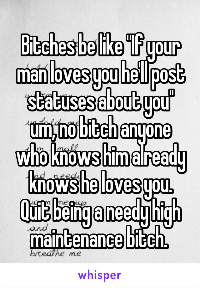 Bitches be like "If your man loves you he'll post statuses about you" um, no bitch anyone who knows him already knows he loves you. Quit being a needy high maintenance bitch. 