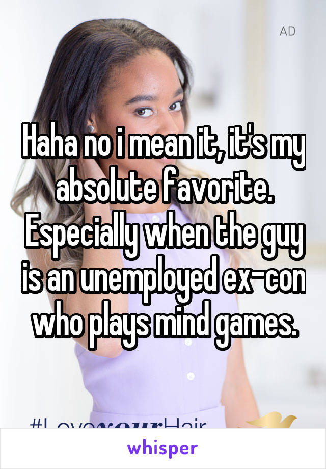 Haha no i mean it, it's my absolute favorite. Especially when the guy is an unemployed ex-con who plays mind games.