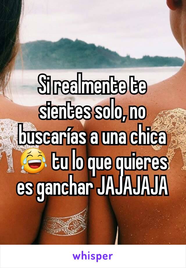 Si realmente te sientes solo, no buscarías a una chica 😂 tu lo que quieres es ganchar JAJAJAJA