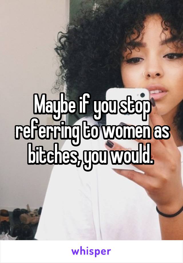 Maybe if you stop referring to women as bitches, you would. 