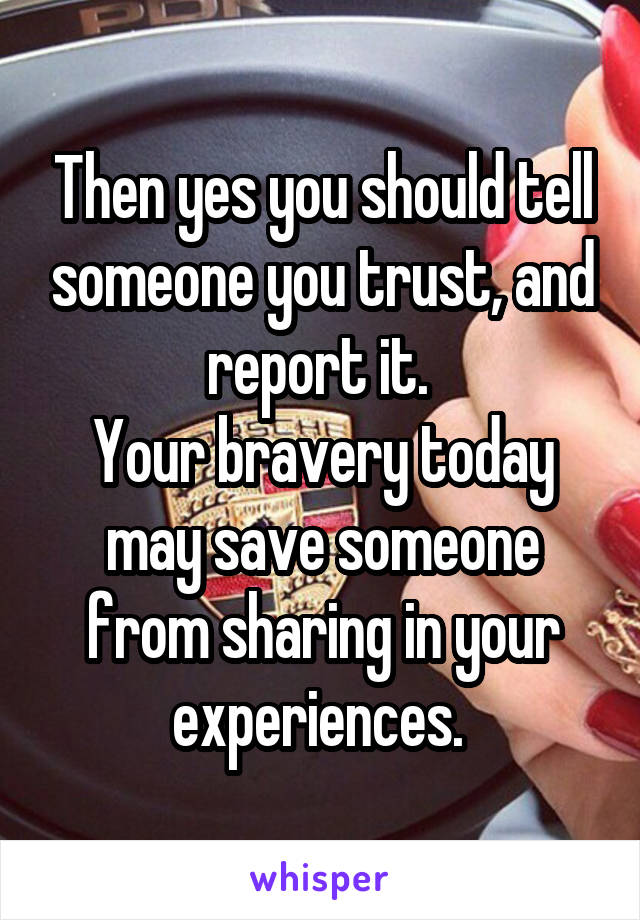 Then yes you should tell someone you trust, and report it. 
Your bravery today may save someone from sharing in your experiences. 