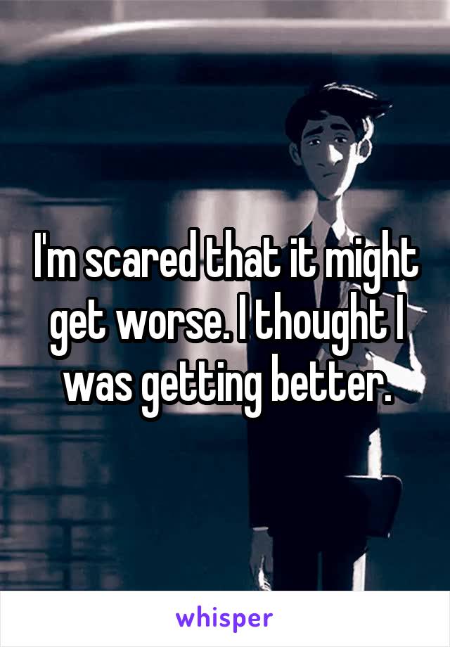 I'm scared that it might get worse. I thought I was getting better.