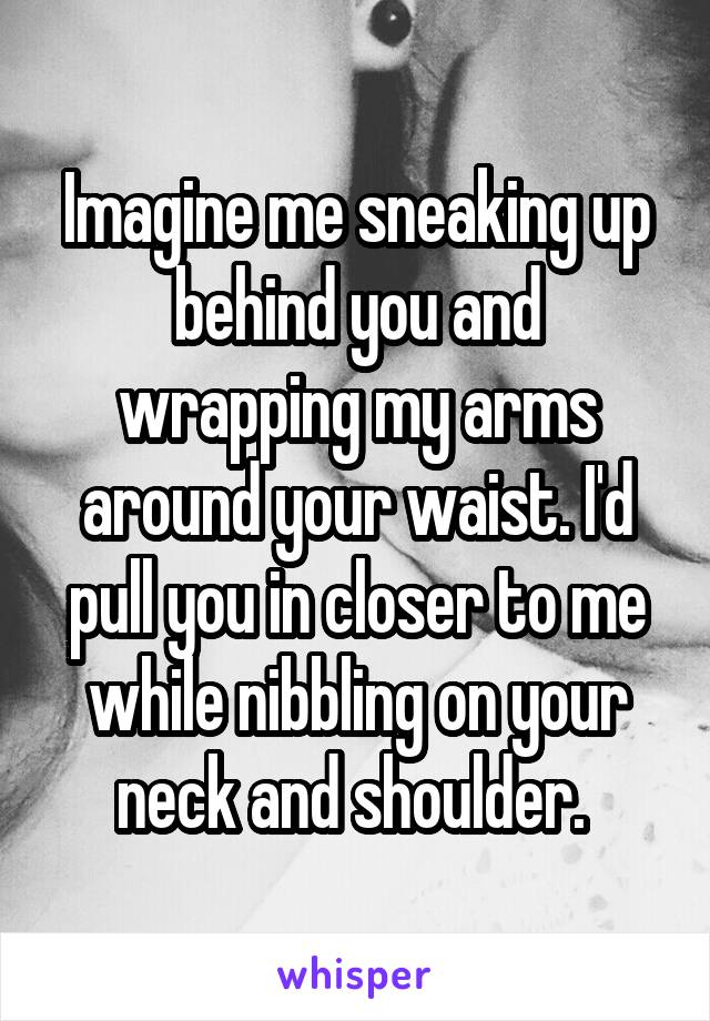 Imagine me sneaking up behind you and wrapping my arms around your waist. I'd pull you in closer to me while nibbling on your neck and shoulder. 