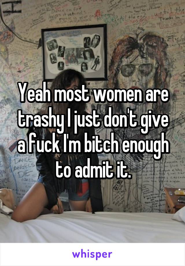 Yeah most women are trashy I just don't give a fuck I'm bitch enough to admit it.