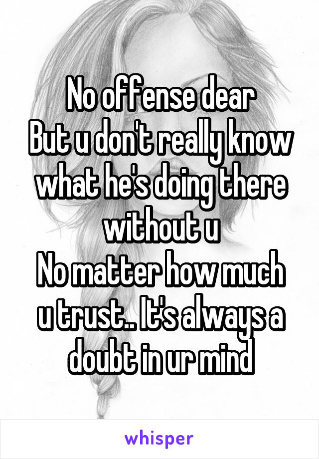 No offense dear
But u don't really know what he's doing there without u
No matter how much u trust.. It's always a doubt in ur mind