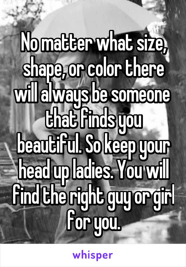 No matter what size, shape, or color there will always be someone  that finds you beautiful. So keep your head up ladies. You will find the right guy or girl for you.